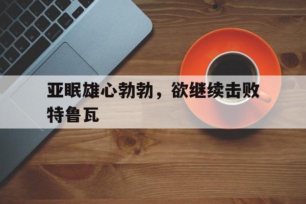 开云体育网页版入口-关于亚眠雄心勃勃，欲继续击败特鲁瓦的信息